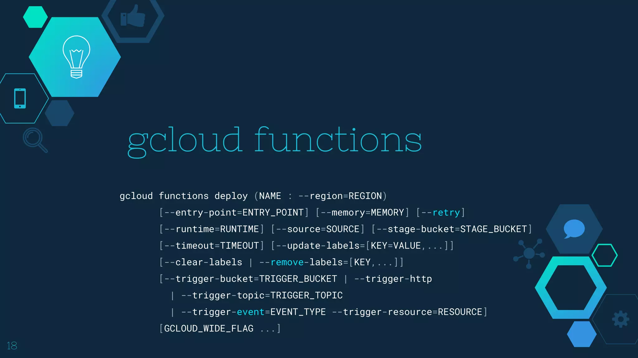 gcloud functions
18
gcloud functions deploy (NAME : --region=REGION)
[--entry-point=ENTRY_POINT] [--memory=MEMORY] [--retry]
[--runtime=RUNTIME] [--source=SOURCE] [--stage-bucket=STAGE_BUCKET]
[--timeout=TIMEOUT] [--update-labels=[KEY=VALUE,...]]
[--clear-labels | --remove-labels=[KEY,...]]
[--trigger-bucket=TRIGGER_BUCKET | --trigger-http
| --trigger-topic=TRIGGER_TOPIC
| --trigger-event=EVENT_TYPE --trigger-resource=RESOURCE]
[GCLOUD_WIDE_FLAG ...]
 