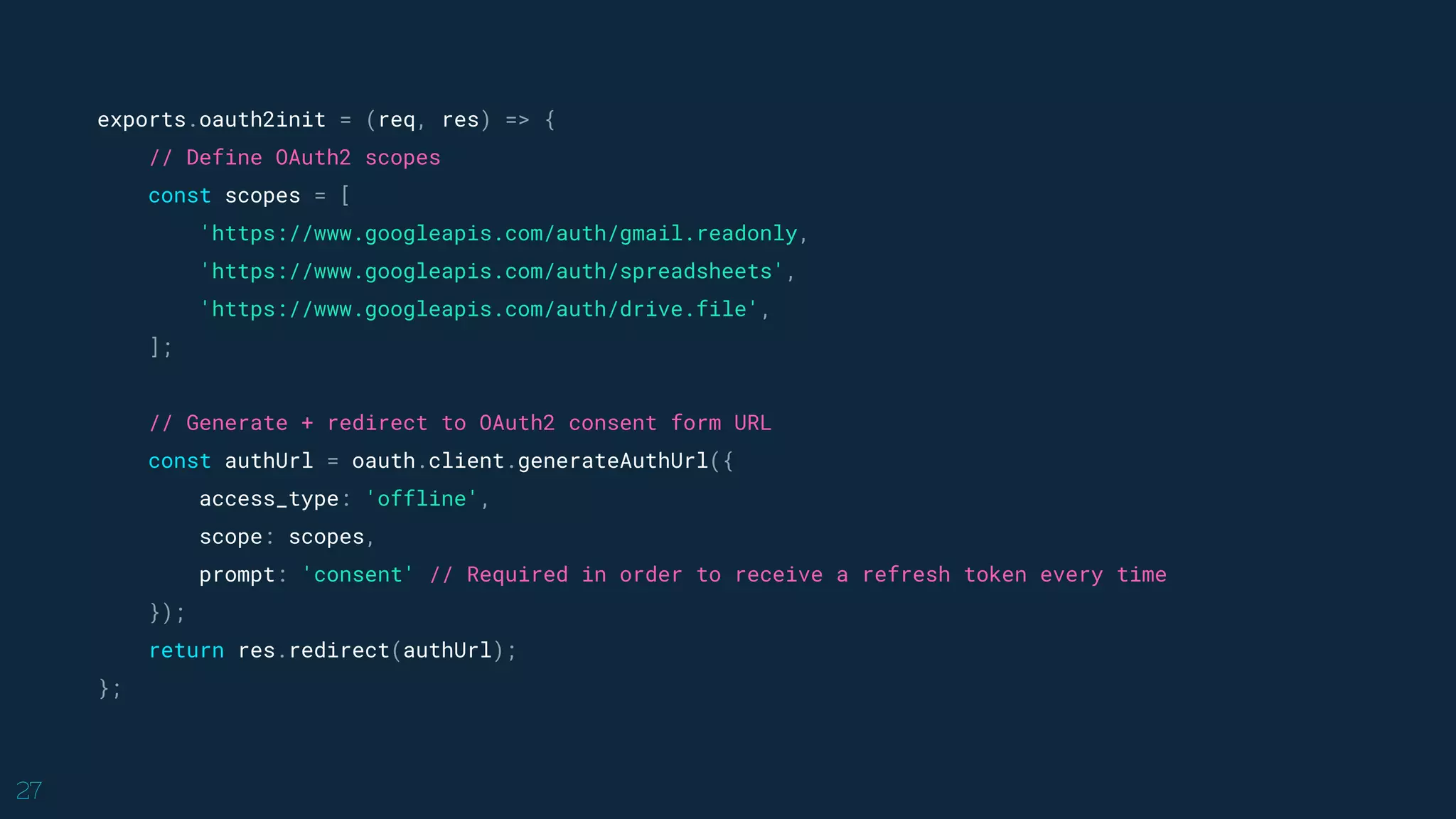 27
exports.oauth2init = (req, res) => {
// Define OAuth2 scopes
const scopes = [
'https://www.googleapis.com/auth/gmail.readonly,
'https://www.googleapis.com/auth/spreadsheets',
'https://www.googleapis.com/auth/drive.file',
];
// Generate + redirect to OAuth2 consent form URL
const authUrl = oauth.client.generateAuthUrl({
access_type: 'offline',
scope: scopes,
prompt: 'consent' // Required in order to receive a refresh token every time
});
return res.redirect(authUrl);
};
 