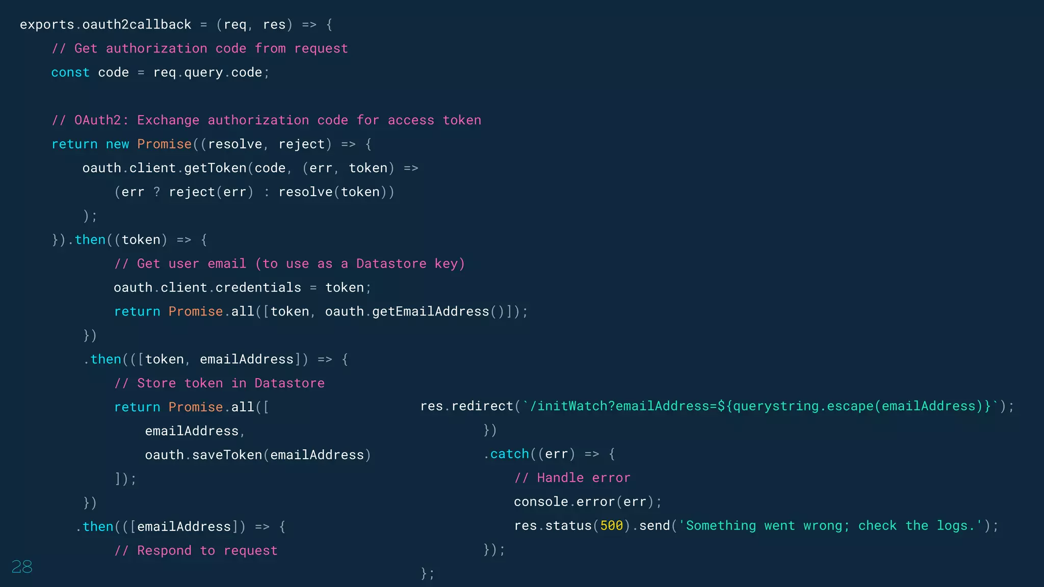 28
exports.oauth2callback = (req, res) => {
// Get authorization code from request
const code = req.query.code;
// OAuth2: Exchange authorization code for access token
return new Promise((resolve, reject) => {
oauth.client.getToken(code, (err, token) =>
(err ? reject(err) : resolve(token))
);
}).then((token) => {
// Get user email (to use as a Datastore key)
oauth.client.credentials = token;
return Promise.all([token, oauth.getEmailAddress()]);
})
.then(([token, emailAddress]) => {
// Store token in Datastore
return Promise.all([
emailAddress,
oauth.saveToken(emailAddress)
]);
})
.then(([emailAddress]) => {
// Respond to request
res.redirect(`/initWatch?emailAddress=${querystring.escape(emailAddress)}`);
})
.catch((err) => {
// Handle error
console.error(err);
res.status(500).send('Something went wrong; check the logs.');
});
};
 