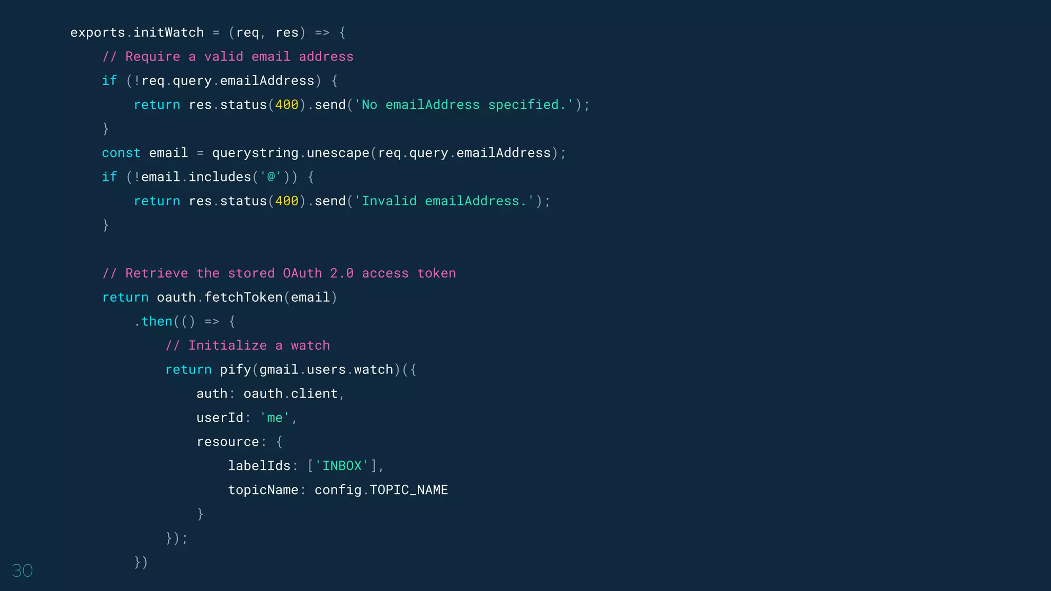 30
exports.initWatch = (req, res) => {
// Require a valid email address
if (!req.query.emailAddress) {
return res.status(400).send('No emailAddress specified.');
}
const email = querystring.unescape(req.query.emailAddress);
if (!email.includes('@')) {
return res.status(400).send('Invalid emailAddress.');
}
// Retrieve the stored OAuth 2.0 access token
return oauth.fetchToken(email)
.then(() => {
// Initialize a watch
return pify(gmail.users.watch)({
auth: oauth.client,
userId: 'me',
resource: {
labelIds: ['INBOX'],
topicName: config.TOPIC_NAME
}
});
})
 