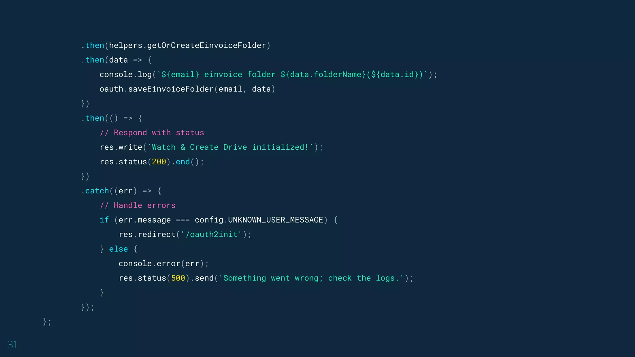 31
.then(helpers.getOrCreateEinvoiceFolder)
.then(data => {
console.log(`${email} einvoice folder ${data.folderName}(${data.id})`);
oauth.saveEinvoiceFolder(email, data)
})
.then(() => {
// Respond with status
res.write(`Watch & Create Drive initialized!`);
res.status(200).end();
})
.catch((err) => {
// Handle errors
if (err.message === config.UNKNOWN_USER_MESSAGE) {
res.redirect('/oauth2init');
} else {
console.error(err);
res.status(500).send('Something went wrong; check the logs.');
}
});
};
 