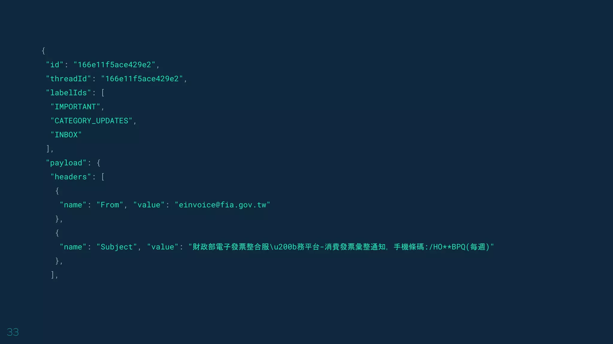 33
{
"id": "166e11f5ace429e2",
"threadId": "166e11f5ace429e2",
"labelIds": [
"IMPORTANT",
"CATEGORY_UPDATES",
"INBOX"
],
"payload": {
"headers": [
{
"name": "From", "value": "einvoice@fia.gov.tw"
},
{
"name": "Subject", "value": "財政部電子發票整合服u200b務平台-消費發票彙整通知，手機條碼:/HO**BPQ(每週)"
},
],
 