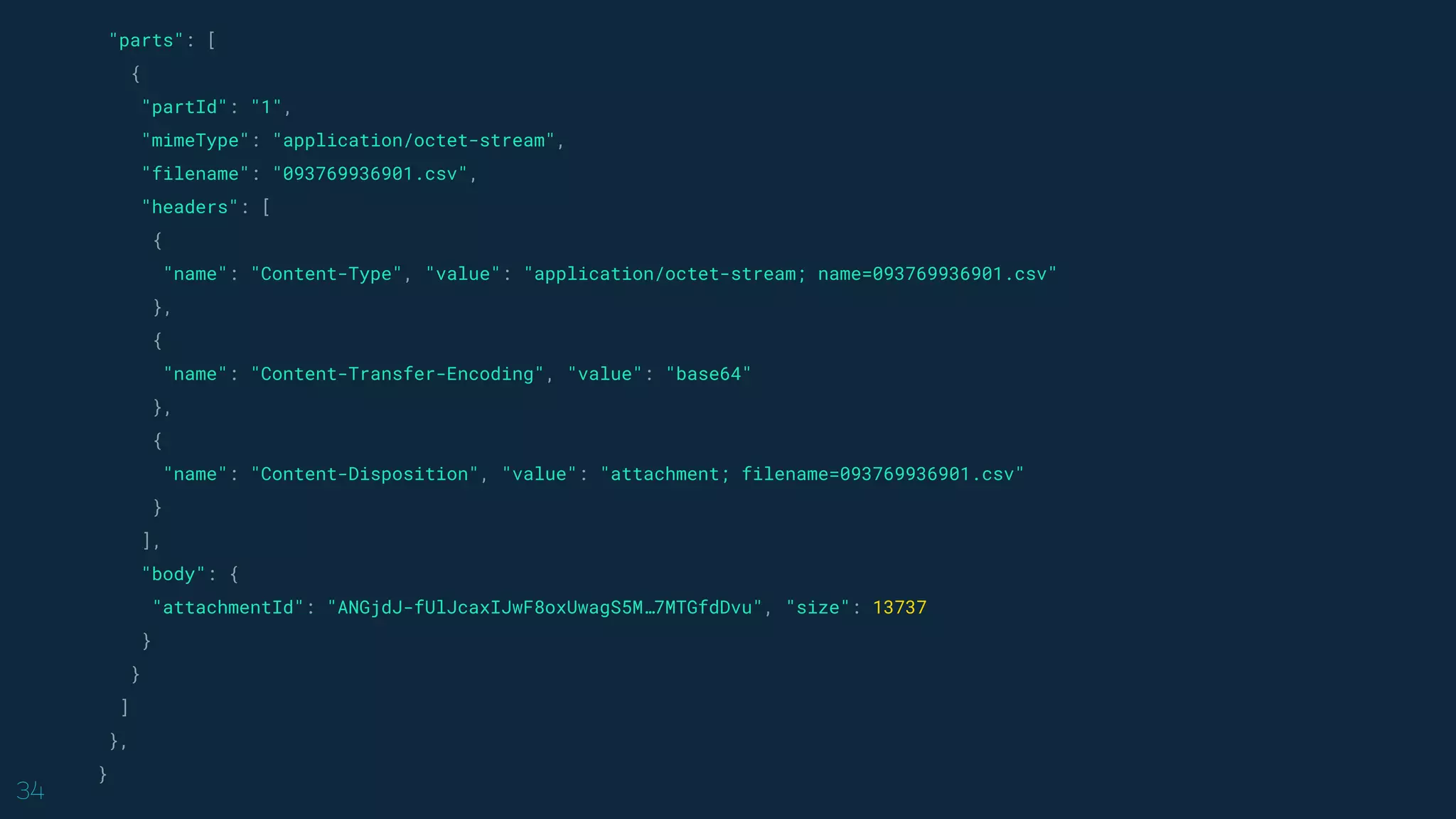 34
"parts": [
{
"partId": "1",
"mimeType": "application/octet-stream",
"filename": "093769936901.csv",
"headers": [
{
"name": "Content-Type", "value": "application/octet-stream; name=093769936901.csv"
},
{
"name": "Content-Transfer-Encoding", "value": "base64"
},
{
"name": "Content-Disposition", "value": "attachment; filename=093769936901.csv"
}
],
"body": {
"attachmentId": "ANGjdJ-fUlJcaxIJwF8oxUwagS5M…7MTGfdDvu", "size": 13737
}
}
]
},
}
 