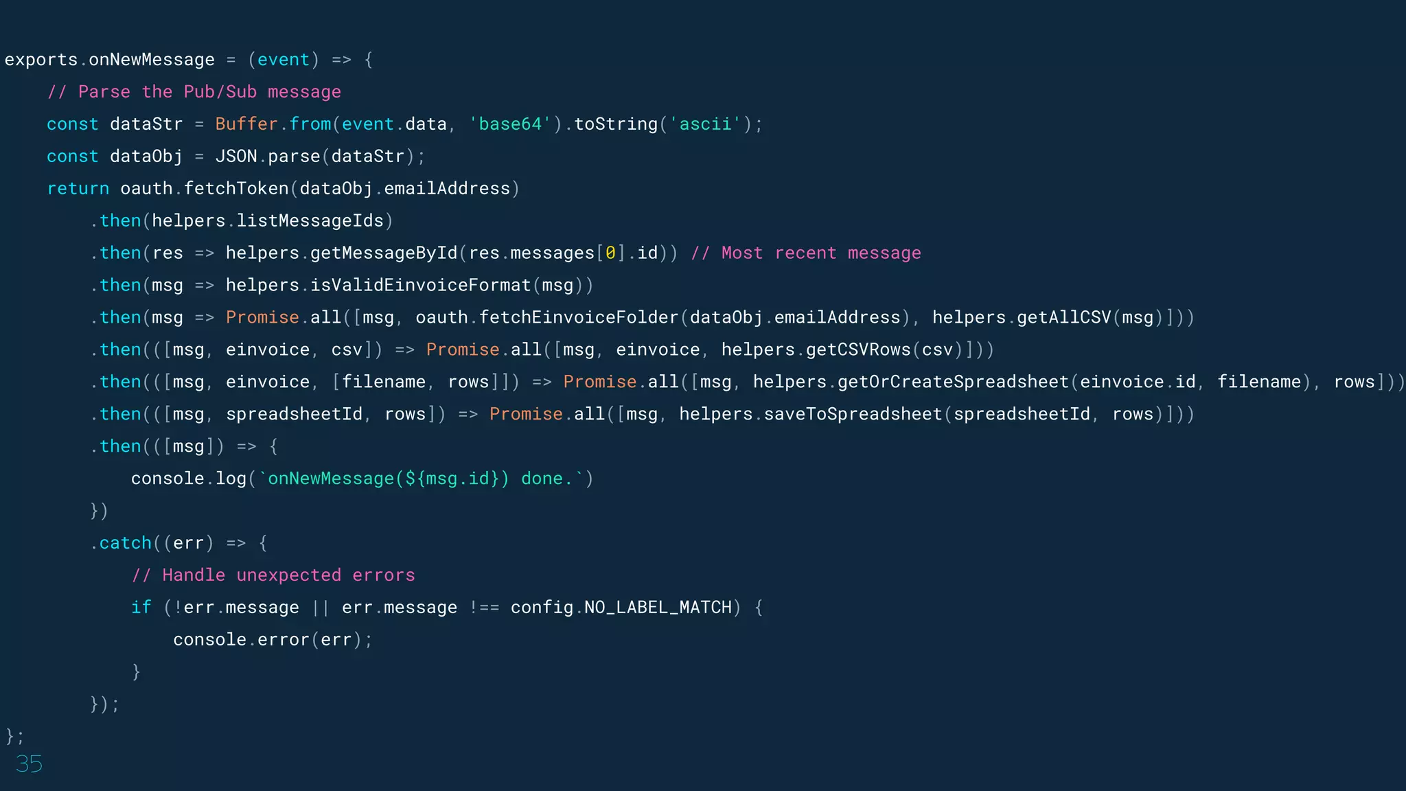 35
exports.onNewMessage = (event) => {
// Parse the Pub/Sub message
const dataStr = Buffer.from(event.data, 'base64').toString('ascii');
const dataObj = JSON.parse(dataStr);
return oauth.fetchToken(dataObj.emailAddress)
.then(helpers.listMessageIds)
.then(res => helpers.getMessageById(res.messages[0].id)) // Most recent message
.then(msg => helpers.isValidEinvoiceFormat(msg))
.then(msg => Promise.all([msg, oauth.fetchEinvoiceFolder(dataObj.emailAddress), helpers.getAllCSV(msg)]))
.then(([msg, einvoice, csv]) => Promise.all([msg, einvoice, helpers.getCSVRows(csv)]))
.then(([msg, einvoice, [filename, rows]]) => Promise.all([msg, helpers.getOrCreateSpreadsheet(einvoice.id, filename), rows]))
.then(([msg, spreadsheetId, rows]) => Promise.all([msg, helpers.saveToSpreadsheet(spreadsheetId, rows)]))
.then(([msg]) => {
console.log(`onNewMessage(${msg.id}) done.`)
})
.catch((err) => {
// Handle unexpected errors
if (!err.message || err.message !== config.NO_LABEL_MATCH) {
console.error(err);
}
});
};
 