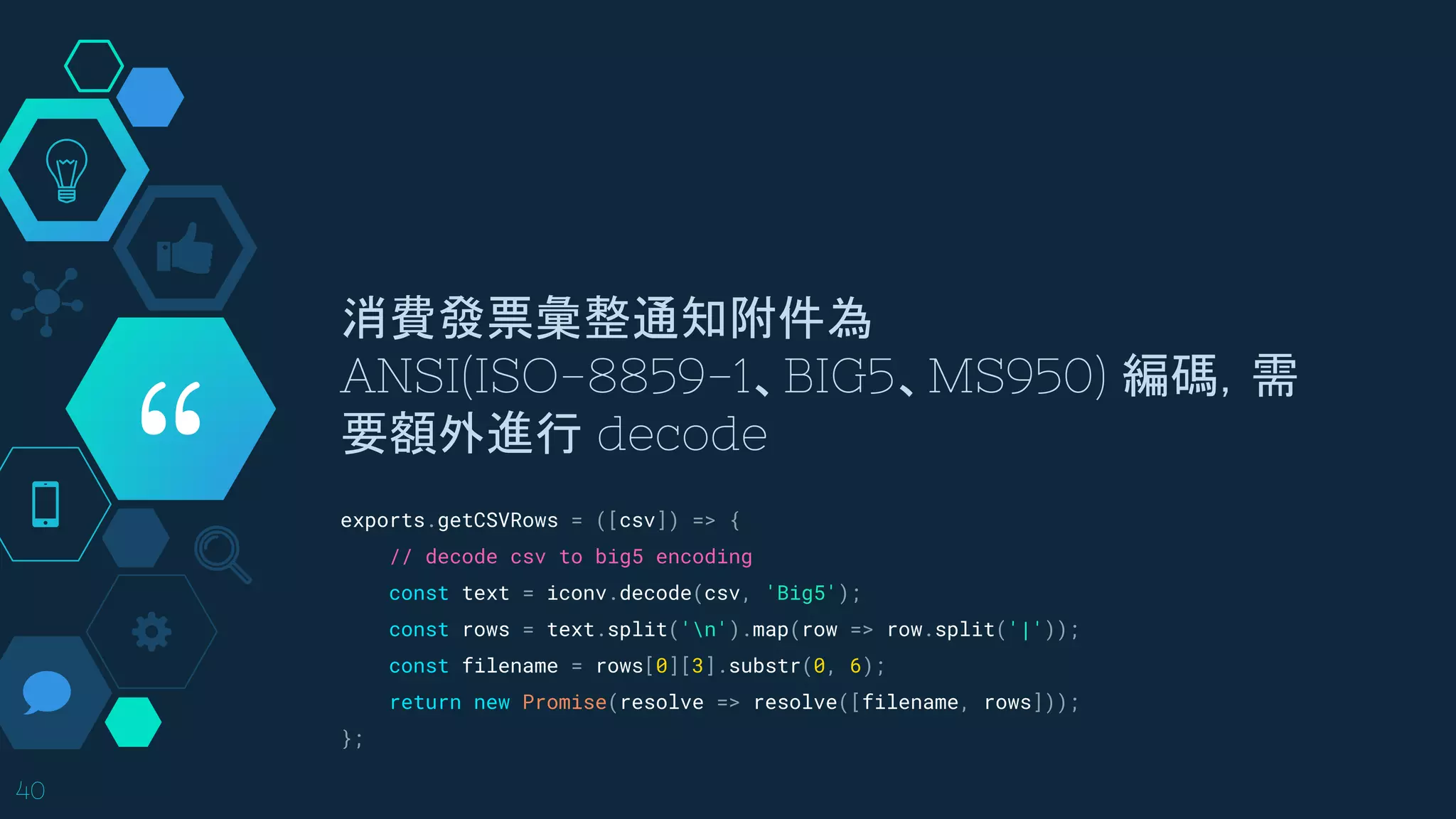 “
消費發票彙整通知附件為
ANSI(ISO-8859-1、BIG5、MS950) 編碼，需
要額外進行 decode
40
exports.getCSVRows = ([csv]) => {
// decode csv to big5 encoding
const text = iconv.decode(csv, 'Big5');
const rows = text.split('n').map(row => row.split('|'));
const filename = rows[0][3].substr(0, 6);
return new Promise(resolve => resolve([filename, rows]));
};
 