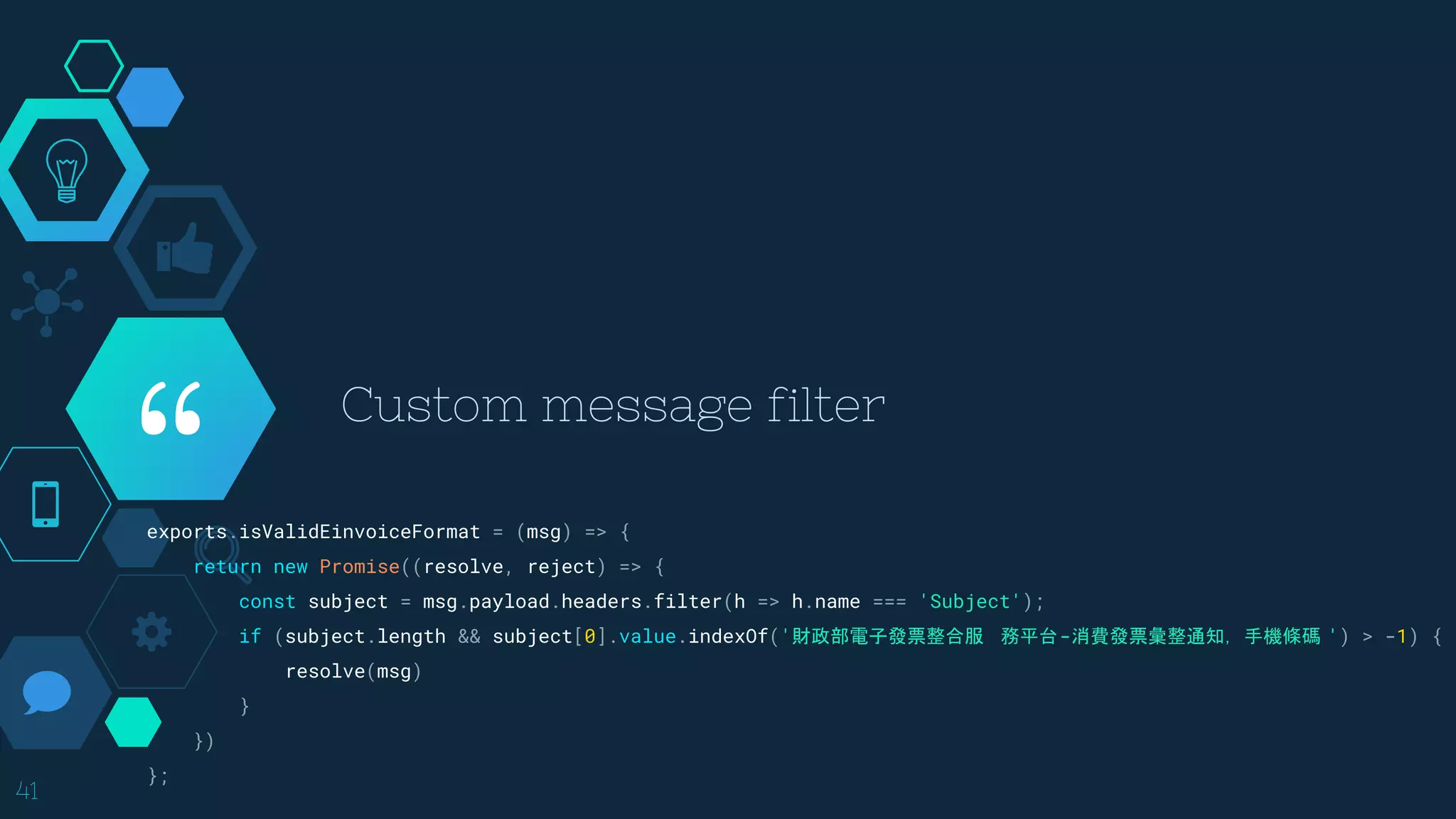 “exports.isValidEinvoiceFormat = (msg) => {
return new Promise((resolve, reject) => {
const subject = msg.payload.headers.filter(h => h.name === 'Subject');
if (subject.length && subject[0].value.indexOf('財政部電子發票整合服 ​務平台-消費發票彙整通知，手機條碼 ') > -1) {
resolve(msg)
}
})
};
Custom message filter
41
 