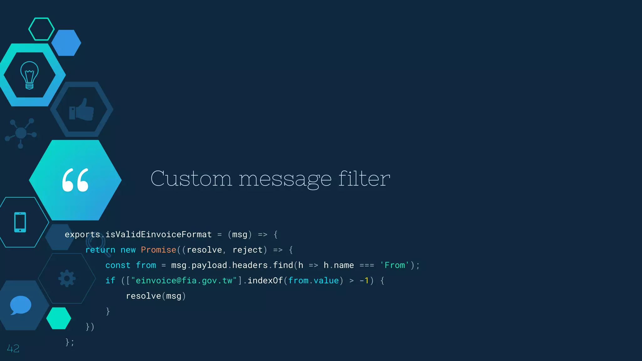 “
Custom message filter
42
exports.isValidEinvoiceFormat = (msg) => {
return new Promise((resolve, reject) => {
const from = msg.payload.headers.find(h => h.name === 'From');
if (["einvoice@fia.gov.tw"].indexOf(from.value) > -1) {
resolve(msg)
}
})
};
 