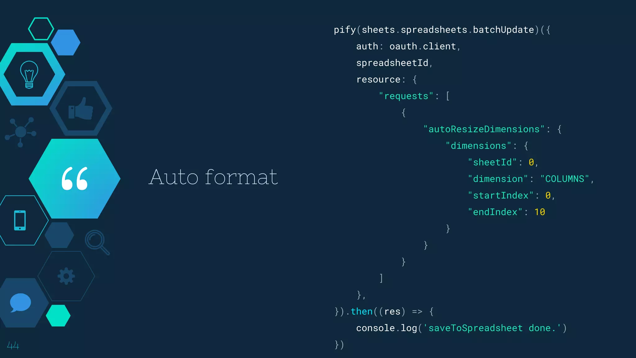 “
44
pify(sheets.spreadsheets.batchUpdate)({
auth: oauth.client,
spreadsheetId,
resource: {
"requests": [
{
"autoResizeDimensions": {
"dimensions": {
"sheetId": 0,
"dimension": "COLUMNS",
"startIndex": 0,
"endIndex": 10
}
}
}
]
},
}).then((res) => {
console.log('saveToSpreadsheet done.')
})
Auto format
 
