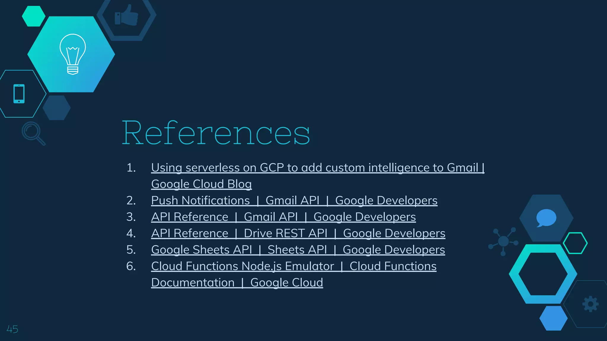 References
1. Using serverless on GCP to add custom intelligence to Gmail |
Google Cloud Blog
2. Push Notifications | Gmail API | Google Developers
3. API Reference | Gmail API | Google Developers
4. API Reference | Drive REST API | Google Developers
5. Google Sheets API | Sheets API | Google Developers
6. Cloud Functions Node.js Emulator | Cloud Functions
Documentation | Google Cloud
45
 