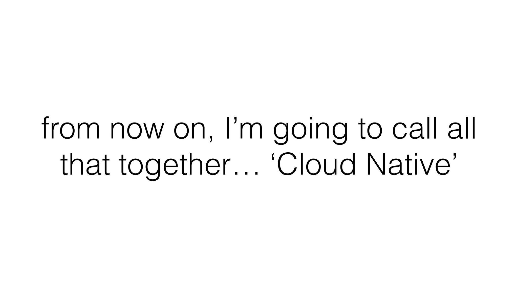 from now on, I’m going to call all
that together… ‘Cloud Native’
 
