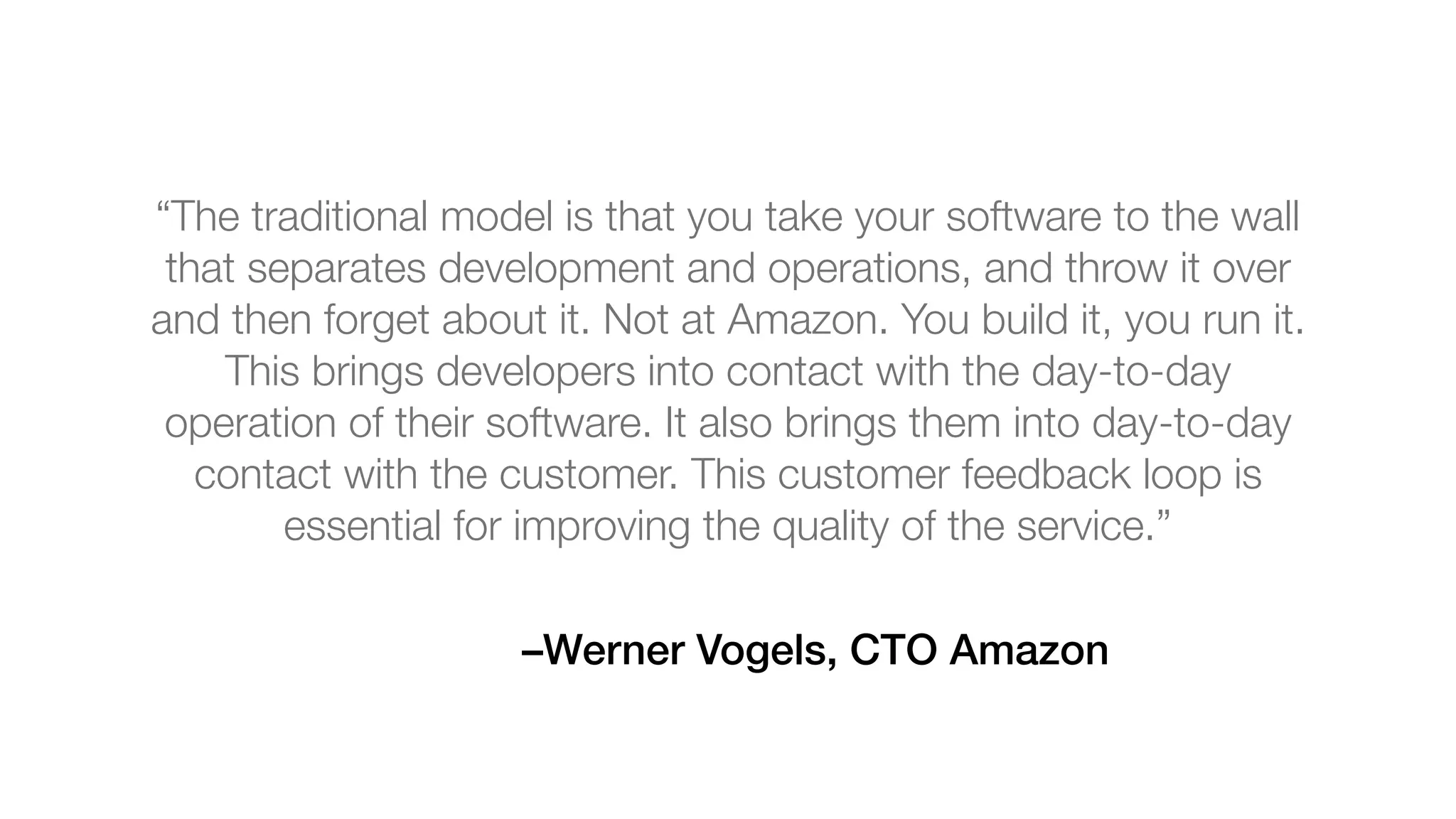 –Werner Vogels, CTO Amazon
“The traditional model is that you take your software to the wall
that separates development and operations, and throw it over
and then forget about it. Not at Amazon. You build it, you run it.
This brings developers into contact with the day-to-day
operation of their software. It also brings them into day-to-day
contact with the customer. This customer feedback loop is
essential for improving the quality of the service.”
 