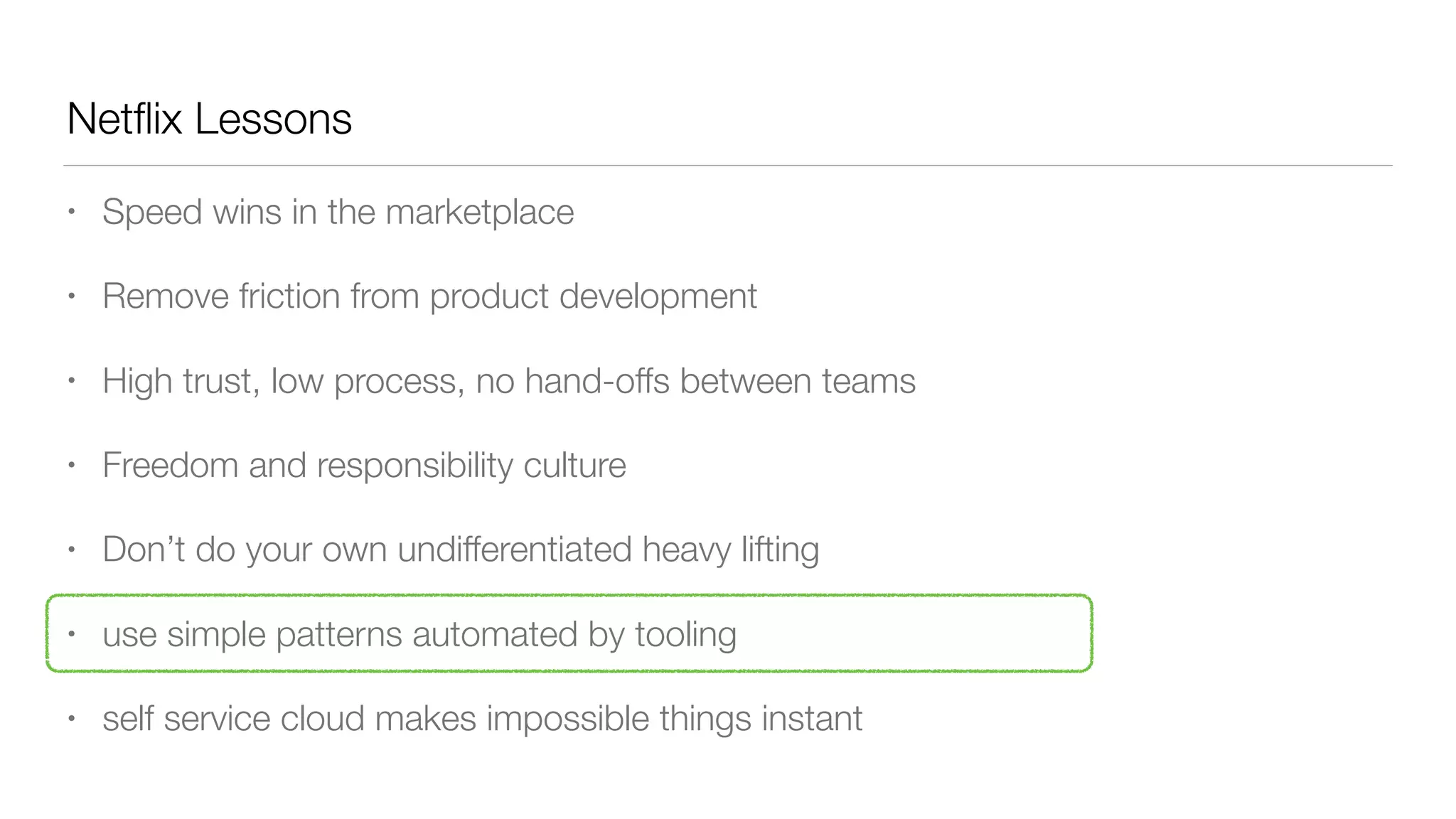 Netﬂix Lessons
• Speed wins in the marketplace
• Remove friction from product development
• High trust, low process, no hand-offs between teams
• Freedom and responsibility culture
• Don’t do your own undifferentiated heavy lifting
• use simple patterns automated by tooling
• self service cloud makes impossible things instant
 