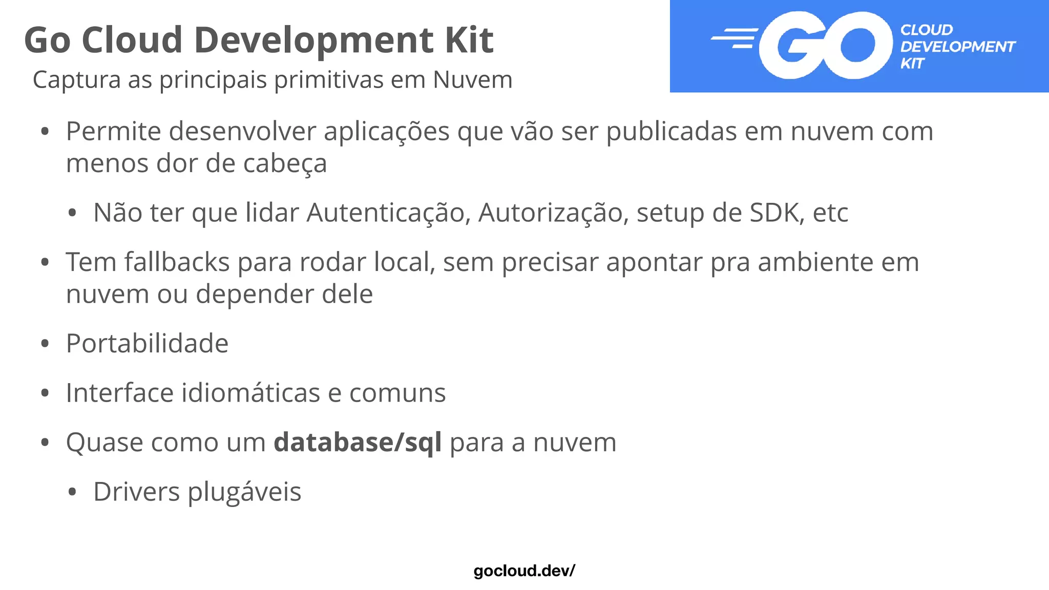 Go Cloud Development Kit
Captura as principais primitivas em Nuvem
• Permite desenvolver aplicações que vão ser publicadas em nuvem com
menos dor de cabeça


• Não ter que lidar Autenticação, Autorização, setup de SDK, etc


• Tem fallbacks para rodar local, sem precisar apontar pra ambiente em
nuvem ou depender dele


• Portabilidade


• Interface idiomáticas e comuns


• Quase como um database/sql para a nuvem


• Drivers plugáveis
gocloud.dev/
 