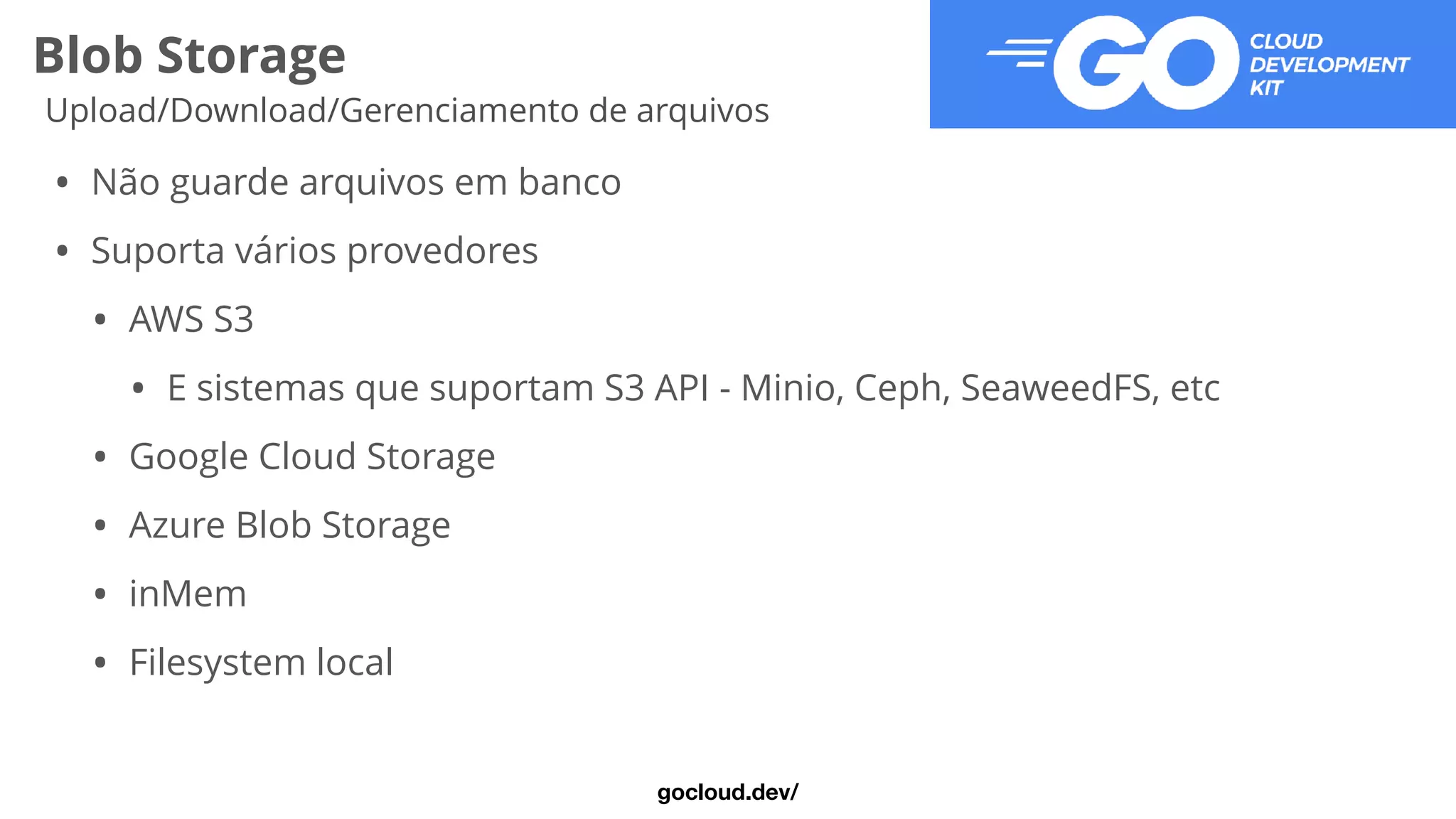 Blob Storage
Upload/Download/Gerenciamento de arquivos
• Não guarde arquivos em banco


• Suporta vários provedores


• AWS S3


• E sistemas que suportam S3 API - Minio, Ceph, SeaweedFS, etc


• Google Cloud Storage


• Azure Blob Storage


• inMem


• Filesystem local
gocloud.dev/
 
