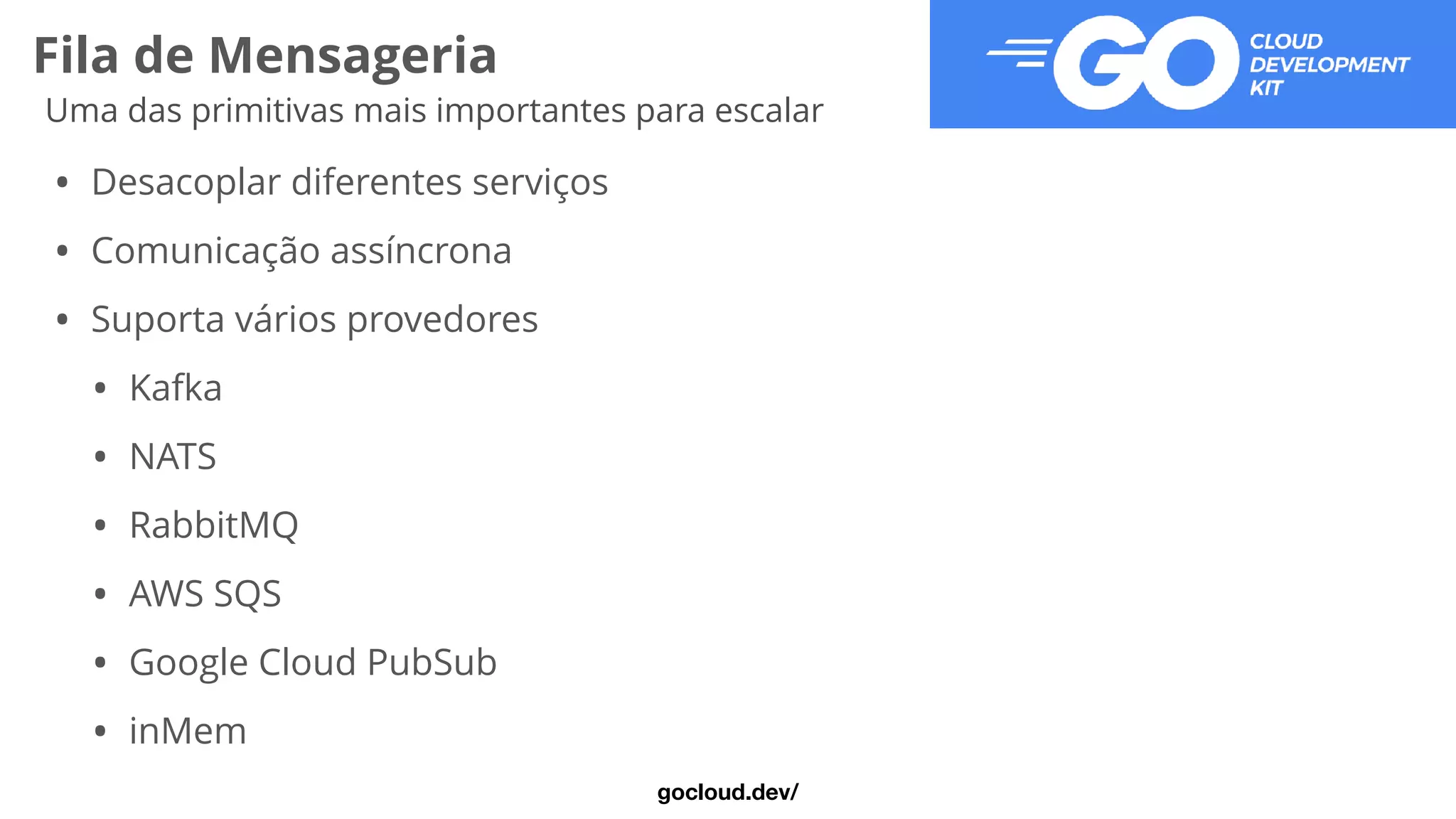 Fila de Mensageria
Uma das primitivas mais importantes para escalar
• Desacoplar diferentes serviços


• Comunicação assíncrona


• Suporta vários provedores


• Kafka


• NATS


• RabbitMQ


• AWS SQS


• Google Cloud PubSub


• inMem
gocloud.dev/
 