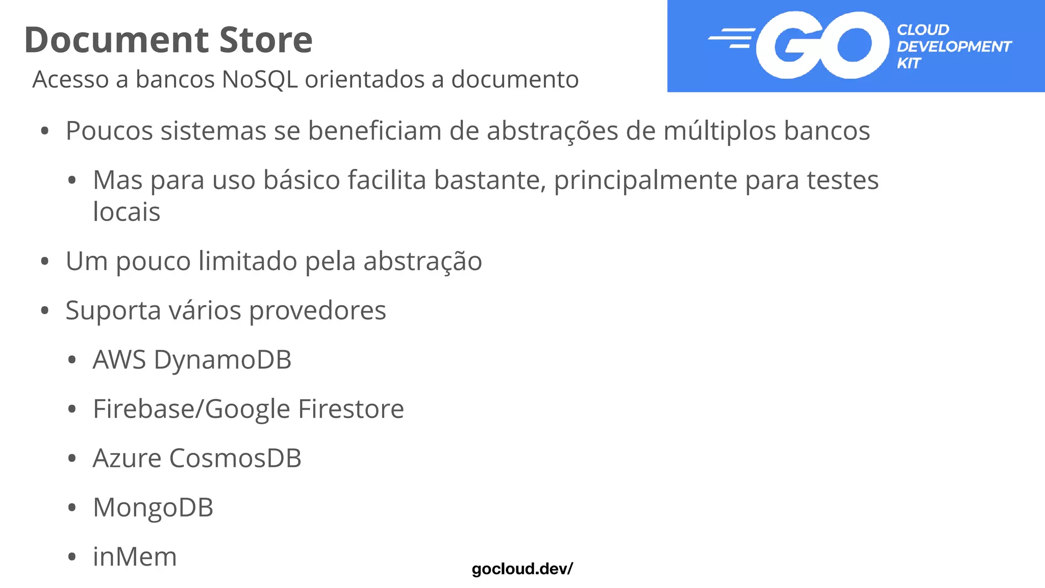 Document Store
Acesso a bancos NoSQL orientados a documento
• Poucos sistemas se bene
fi
ciam de abstrações de múltiplos bancos


• Mas para uso básico facilita bastante, principalmente para testes
locais


• Um pouco limitado pela abstração


• Suporta vários provedores


• AWS DynamoDB


• Firebase/Google Firestore


• Azure CosmosDB


• MongoDB


• inMem gocloud.dev/
 