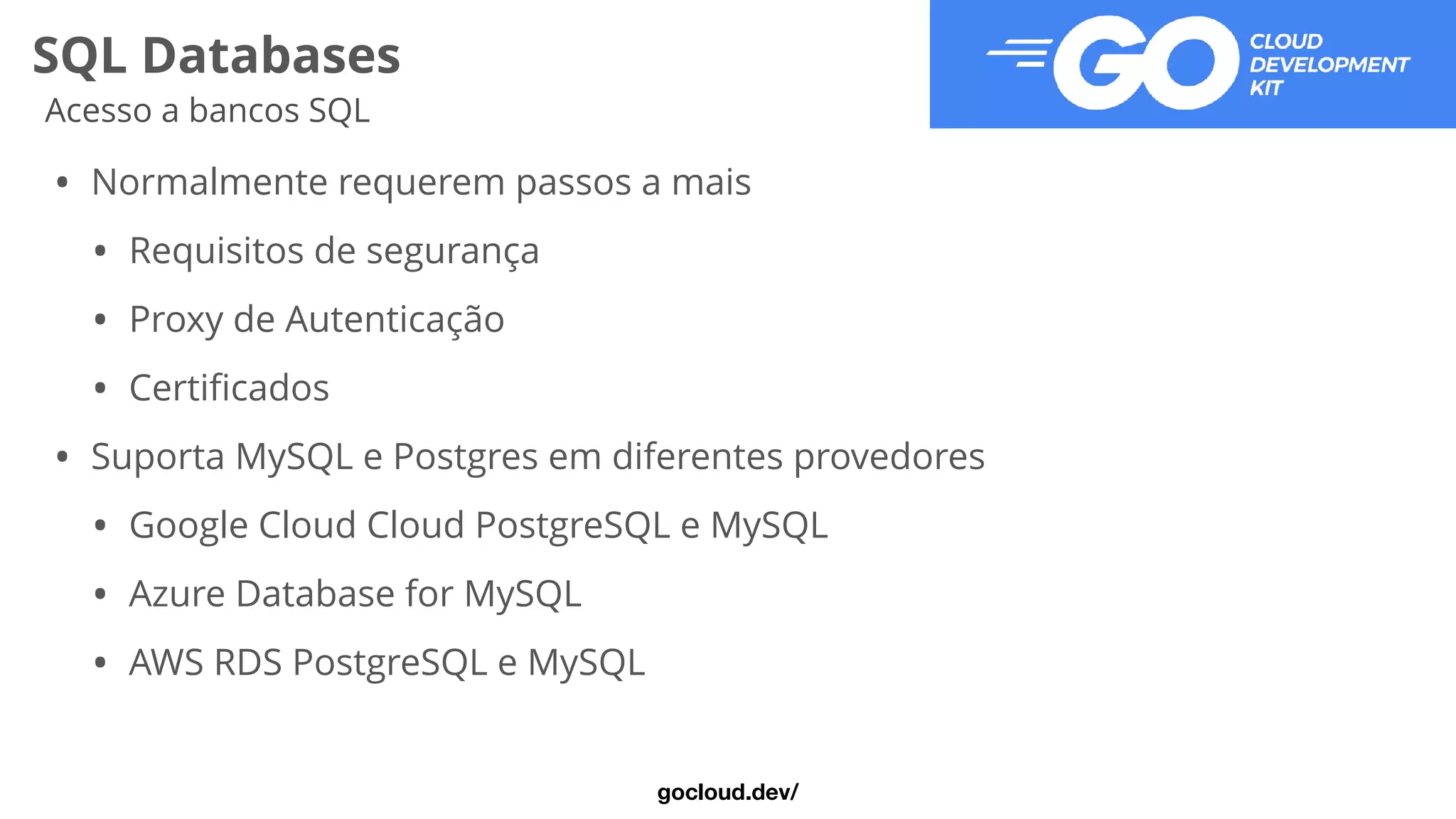SQL Databases
Acesso a bancos SQL
• Normalmente requerem passos a mais


• Requisitos de segurança


• Proxy de Autenticação


• Certi
fi
cados


• Suporta MySQL e Postgres em diferentes provedores


• Google Cloud Cloud PostgreSQL e MySQL


• Azure Database for MySQL


• AWS RDS PostgreSQL e MySQL
gocloud.dev/
 