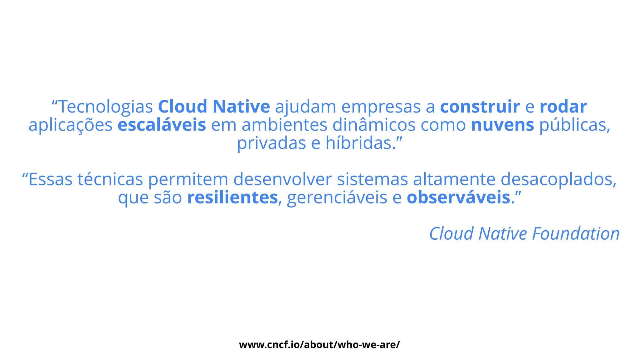 “Tecnologias Cloud Native ajudam empresas a construir e rodar
aplicações escaláveis em ambientes dinâmicos como nuvens públicas,
privadas e híbridas.”


 
“Essas técnicas permitem desenvolver sistemas altamente desacoplados,
que são resilientes, gerenciáveis e observáveis.”


Cloud Native Foundation


www.cncf.io/about/who-we-are/
 