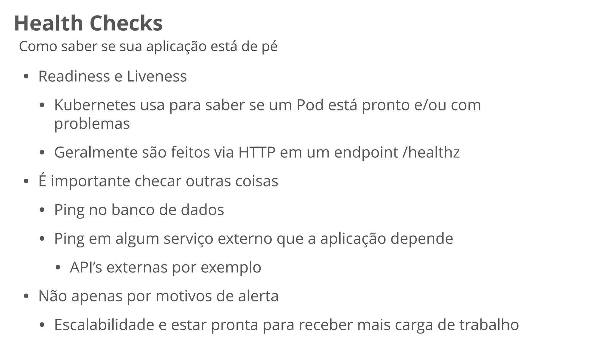 Health Checks
Como saber se sua aplicação está de pé
• Readiness e Liveness


• Kubernetes usa para saber se um Pod está pronto e/ou com
problemas


• Geralmente são feitos via HTTP em um endpoint /healthz


• É importante checar outras coisas


• Ping no banco de dados


• Ping em algum serviço externo que a aplicação depende


• API’s externas por exemplo


• Não apenas por motivos de alerta


• Escalabilidade e estar pronta para receber mais carga de trabalho
 