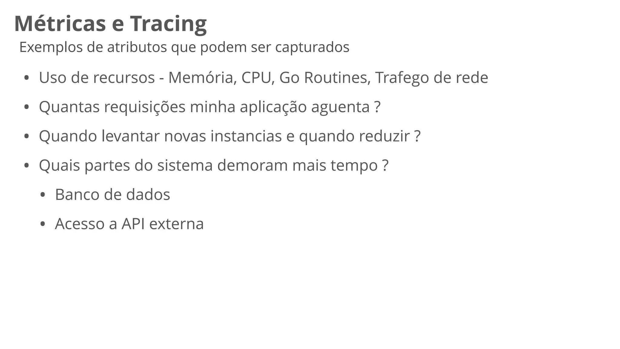 Métricas e Tracing
Exemplos de atributos que podem ser capturados
• Uso de recursos - Memória, CPU, Go Routines, Trafego de rede


• Quantas requisições minha aplicação aguenta ?


• Quando levantar novas instancias e quando reduzir ?


• Quais partes do sistema demoram mais tempo ?


• Banco de dados


• Acesso a API externa
 