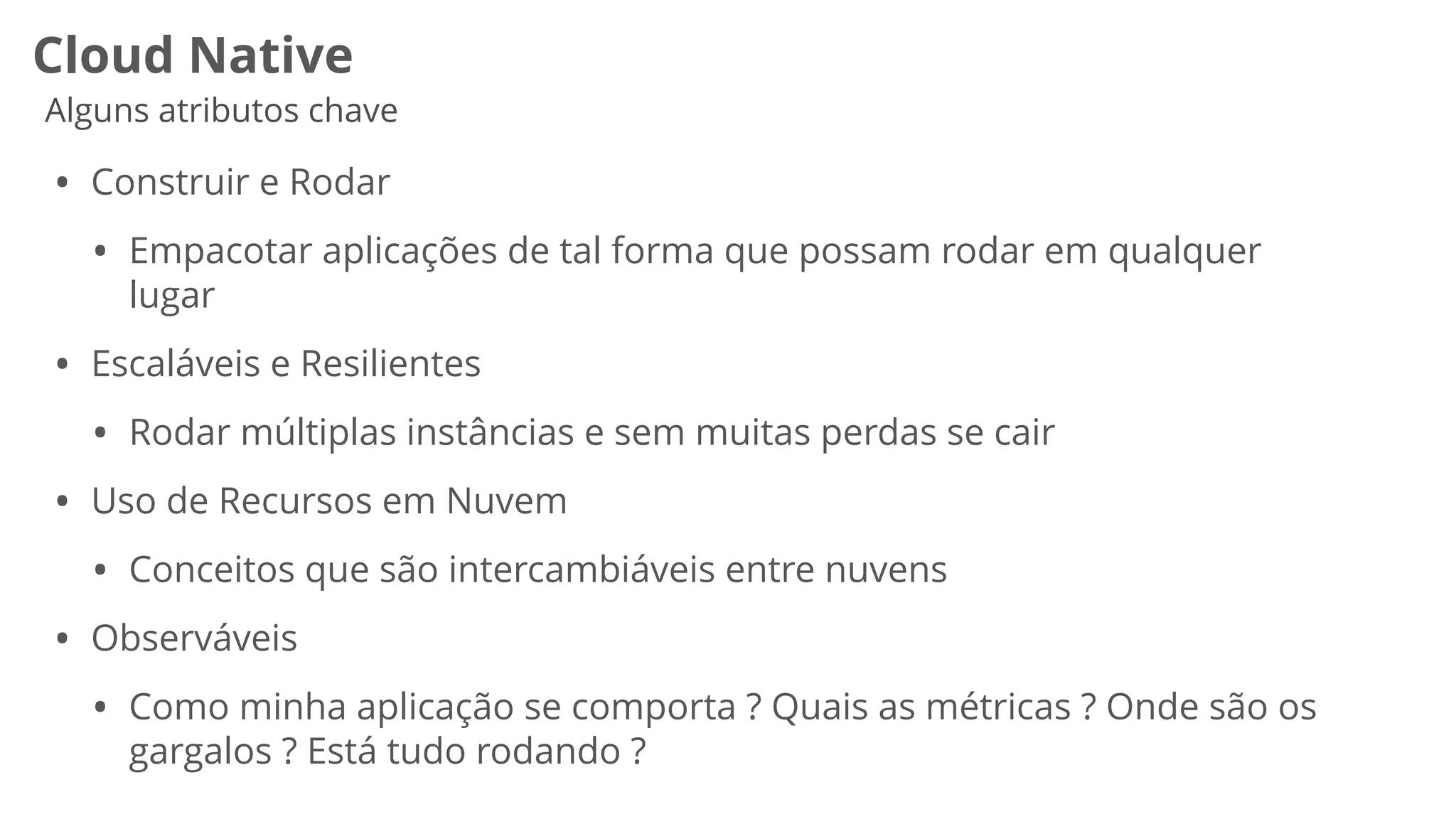 Cloud Native
Alguns atributos chave
• Construir e Rodar


• Empacotar aplicações de tal forma que possam rodar em qualquer
lugar


• Escaláveis e Resilientes


• Rodar múltiplas instâncias e sem muitas perdas se cair


• Uso de Recursos em Nuvem


• Conceitos que são intercambiáveis entre nuvens


• Observáveis


• Como minha aplicação se comporta ? Quais as métricas ? Onde são os
gargalos ? Está tudo rodando ?


 