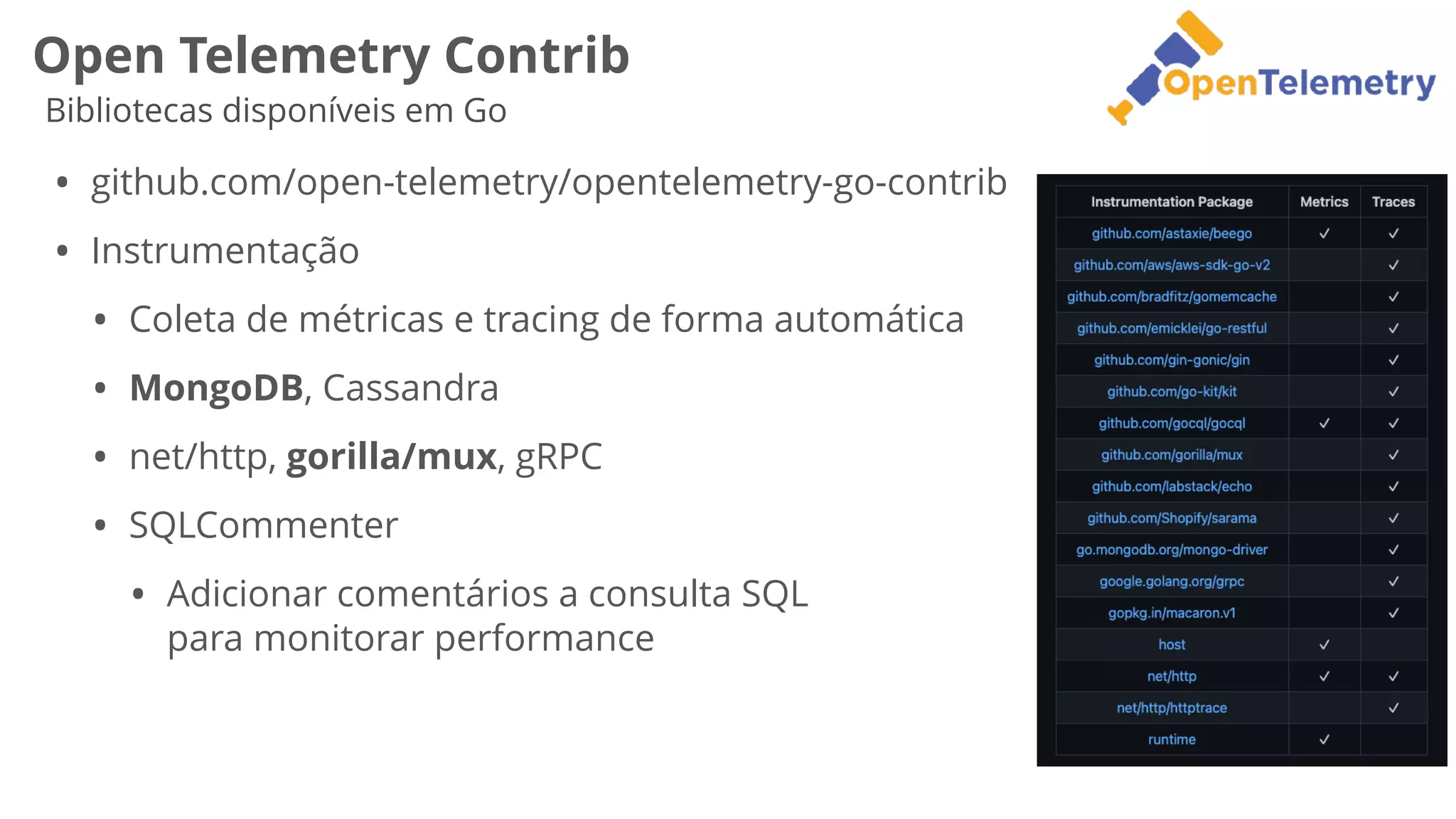 Open Telemetry Contrib
Bibliotecas disponíveis em Go
• github.com/open-telemetry/opentelemetry-go-contrib


• Instrumentação


• Coleta de métricas e tracing de forma automática


• MongoDB, Cassandra


• net/http, gorilla/mux, gRPC


• SQLCommenter


• Adicionar comentários a consulta SQL
 
para monitorar performance
 