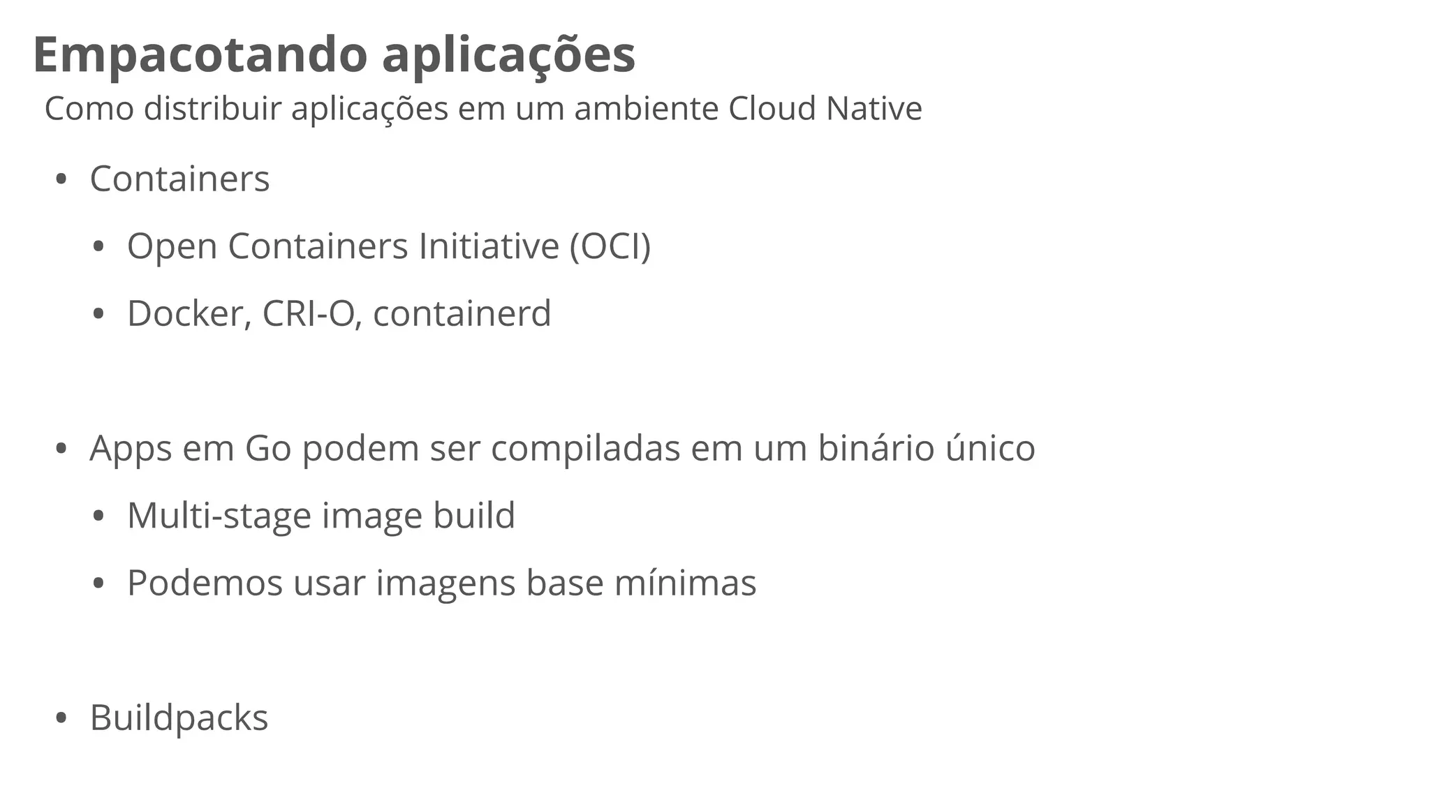 Empacotando aplicações
Como distribuir aplicações em um ambiente Cloud Native
• Containers


• Open Containers Initiative (OCI)


• Docker, CRI-O, containerd


• Apps em Go podem ser compiladas em um binário único


• Multi-stage image build


• Podemos usar imagens base mínimas


• Buildpacks


 