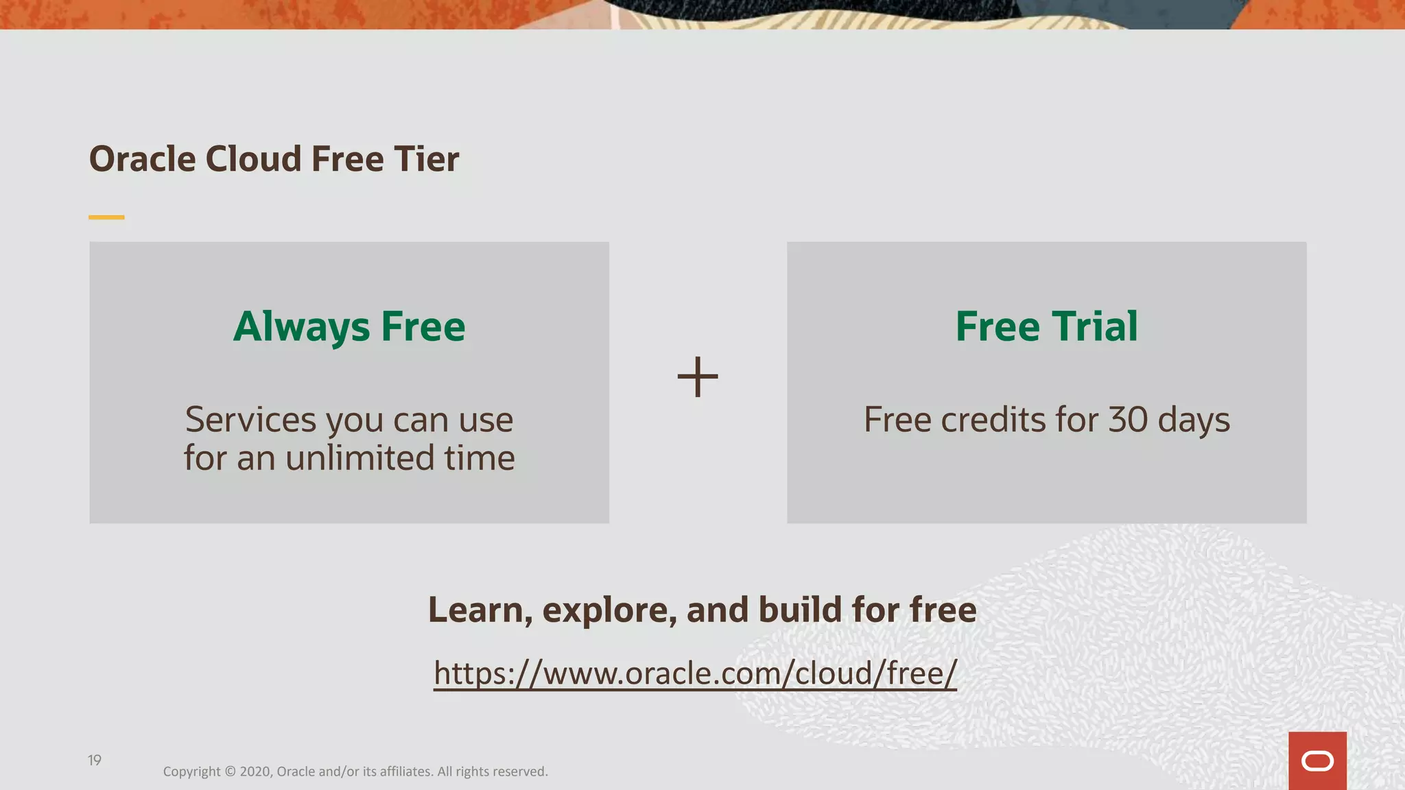Oracle Cloud Free Tier
Always Free
Services you can use
for an unlimited time
Free Trial
Free credits for 30 days
+
Learn, explore, and build for free
19
https://www.oracle.com/cloud/free/
Copyright © 2020, Oracle and/or its affiliates. All rights reserved.
 