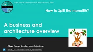 How to Split the monolith?
Oliver Fierro – Arquitecto de Soluciones
https://cl.linkedin.com/in/oliverfierro
A business and
architecture overview
https://www.meetup.com/Cloud-Native-Chile/
 