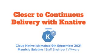 Closer to Continuous
Delivery with Knative
Cloud Native Islamabad 9th September 2021
Mauricio Salatino | Staﬀ Engineer | VMware
 