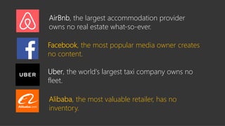 Alibaba, the most valuable retailer, has no
inventory.
real estate what-so-ever.
Facebook, the most popular media owner creates
no content.
largest taxi company owns no
fleet.
 