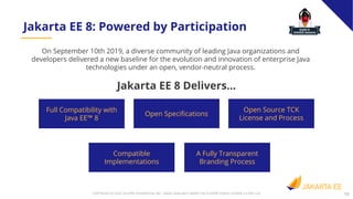 13COPYRIGHT (C) 2020, ECLIPSE FOUNDATION, INC. | MADE AVAILABLE UNDER THE ECLIPSE PUBLIC LICENSE 2.0 (EPL-2.0)
On September 10th 2019, a diverse community of leading Java organizations and
developers delivered a new baseline for the evolution and innovation of enterprise Java
technologies under an open, vendor-neutral process.
Jakarta EE 8: Powered by Participation
Jakarta EE 8 Delivers...
Full Compatibility with
Java EE™ 8
Open Speciﬁcations
Open Source TCK
License and Process
Compatible
Implementations
A Fully Transparent
Branding Process
 
