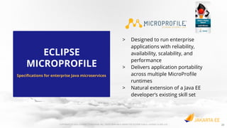 COPYRIGHT (C) 2019, ECLIPSE FOUNDATION, INC. | MADE AVAILABLE UNDER THE ECLIPSE PUBLIC LICENSE 2.0 (EPL-2.0)
> Designed to run enterprise
applications with reliability,
availability, scalability, and
performance
> Delivers application portability
across multiple MicroProﬁle
runtimes
> Natural extension of a Java EE
developer’s existing skill set
ECLIPSE
MICROPROFILE
Speciﬁcations for enterprise Java microservices
COPYRIGHT (C) 2020, ECLIPSE FOUNDATION, INC. | MADE AVAILABLE UNDER THE ECLIPSE PUBLIC LICENSE 2.0 (EPL-2.0) 20
 