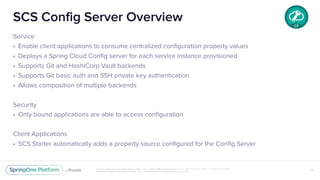 Unless otherwise indicated, these slides are © 2013-2018 Pivotal Software, Inc. and licensed under a Creative Commons
Attribution-NonCommercial license: http://creativecommons.org/licenses/by-nc/3.0/
SCS Config Server Overview
Service
• Enable client applications to consume centralized configuration property values
• Deploys a Spring Cloud Config server for each service instance provisioned
• Supports Git and HashiCorp Vault backends
• Supports Git basic auth and SSH private key authentication
• Allows composition of multiple backends
Security
• Only bound applications are able to access configuration
Client Applications
• SCS Starter automatically adds a property source configured for the Config Server
16
 