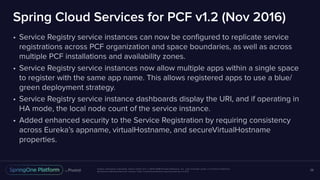Unless otherwise indicated, these slides are © 2013-2018 Pivotal Software, Inc. and licensed under a Creative Commons
Attribution-NonCommercial license: http://creativecommons.org/licenses/by-nc/3.0/
Spring Cloud Services for PCF v1.2 (Nov 2016)
• Service Registry service instances can now be configured to replicate service
registrations across PCF organization and space boundaries, as well as across
multiple PCF installations and availability zones.
• Service Registry service instances now allow multiple apps within a single space
to register with the same app name. This allows registered apps to use a blue/
green deployment strategy.
• Service Registry service instance dashboards display the URI, and if operating in
HA mode, the local node count of the service instance.
• Added enhanced security to the Service Registration by requiring consistency
across Eureka’s appname, virtualHostname, and secureVirtualHostname
properties.
28
 