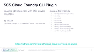 Unless otherwise indicated, these slides are © 2013-2018 Pivotal Software, Inc. and licensed under a Creative Commons
Attribution-NonCommercial license: http://creativecommons.org/licenses/by-nc/3.0/
SCS Cloud Foundry CLI Plugin
Enables CLI interaction with SCS service
instances.
To install:
$ cf install-plugin -r CF-Community "Spring Cloud Services"
31
Current Commands:
• config-server-encrypt-value
• scs-stop
• scs-start
• scs-restart
• scs-restage
• service-registry-list
• service-registry-enable
• service-registry-deregister
• service-registry-disable
https://github.com/pivotal-cf/spring-cloud-services-cli-plugin
 
