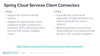 Unless otherwise indicated, these slides are © 2013-2018 Pivotal Software, Inc. and licensed under a Creative Commons
Attribution-NonCommercial license: http://creativecommons.org/licenses/by-nc/3.0/
Spring Cloud Services Client Connectors
• v1.4.x
• Support for instance specific
routing
• Support for experimental `direct`
routing to enable Container-to-
Container (C2C) networking rather
than via PCF grouter mapped
routes
32
• v1.5.x
• Automatically renew Vault
application configured tokens via
bound Config Server service
instance
• Redact properties sourced from
Vault backend in the bound Config
Server’s `/env` actuator endpoint
https://github.com/pivotal-cf/spring-cloud-services-connector
 