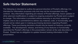 Unless otherwise indicated, these slides are © 2013-2016 Pivotal Software, Inc. and licensed under a Creative Commons
Attribution-NonCommercial license: http://creativecommons.org/licenses/by-nc/3.0/
Safe Harbor Statement
The following is intended to outline the general direction of Pivotal's offerings. It is
intended for information purposes only and may not be incorporated into any
contract. Any information regarding pre-release of Pivotal offerings, future updates or
other planned modifications is subject to ongoing evaluation by Pivotal and is subject
to change. This information is provided without warranty or any kind, express or
implied, and is not a commitment to deliver any material, code, or functionality, and
should not be relied upon in making purchasing decisions regarding Pivotal's
offerings. These purchasing decisions should only be based on features currently
available. The development, release, and timing of any features or functionality
described for Pivotal's offerings in this presentation remain at the sole discretion of
Pivotal. Pivotal has no obligation to update forward looking information in this
presentation.
34
 