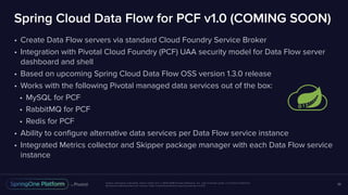Unless otherwise indicated, these slides are © 2013-2018 Pivotal Software, Inc. and licensed under a Creative Commons
Attribution-NonCommercial license: http://creativecommons.org/licenses/by-nc/3.0/
Spring Cloud Data Flow for PCF v1.0 (COMING SOON)
• Create Data Flow servers via standard Cloud Foundry Service Broker
• Integration with Pivotal Cloud Foundry (PCF) UAA security model for Data Flow server
dashboard and shell
• Based on upcoming Spring Cloud Data Flow OSS version 1.3.0 release
• Works with the following Pivotal managed data services out of the box:
• MySQL for PCF
• RabbitMQ for PCF
• Redis for PCF
• Ability to configure alternative data services per Data Flow service instance
• Integrated Metrics collector and Skipper package manager with each Data Flow service
instance
36
 