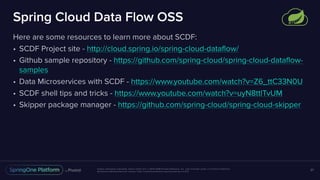 Unless otherwise indicated, these slides are © 2013-2018 Pivotal Software, Inc. and licensed under a Creative Commons
Attribution-NonCommercial license: http://creativecommons.org/licenses/by-nc/3.0/
Spring Cloud Data Flow OSS
Here are some resources to learn more about SCDF:
• SCDF Project site - http://cloud.spring.io/spring-cloud-dataflow/
• Github sample repository - https://github.com/spring-cloud/spring-cloud-dataflow-
samples
• Data Microservices with SCDF - https://www.youtube.com/watch?v=Z6_ttC33N0U
• SCDF shell tips and tricks - https://www.youtube.com/watch?v=uyN8ttlTvUM
• Skipper package manager - https://github.com/spring-cloud/spring-cloud-skipper
37
 