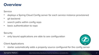 Unless otherwise indicated, these slides are © 2013-2016 Pivotal Software, Inc. and licensed under a
Creative Commons Attribution-NonCommercial license: http://creativecommons.org/licenses/by-nc/3.0/
Overview
Service
• deploys a Spring Cloud Config server for each service instance provisioned
• git backend
• search paths within config repo
• basic authentication to repo
Security
• only bound applications are able to see configuration
Client Applications
• starter automatically adds a property source configured for the config server
17
 
