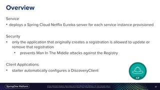 Unless otherwise indicated, these slides are © 2013-2016 Pivotal Software, Inc. and licensed under a
Creative Commons Attribution-NonCommercial license: http://creativecommons.org/licenses/by-nc/3.0/
Overview
Service
• deploys a Spring Cloud Netflix Eureka server for each service instance provisioned
Security
• only the application that originally creates a registration is allowed to update or
remove that registration
• prevents Man In The Middle attacks against the Registry
Client Applications
• starter automatically configures a DiscoveryClient
21
 
