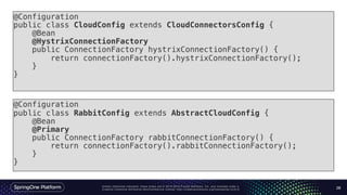 Unless otherwise indicated, these slides are © 2013-2016 Pivotal Software, Inc. and licensed under a
Creative Commons Attribution-NonCommercial license: http://creativecommons.org/licenses/by-nc/3.0/ 28
@Configuration
public class CloudConfig extends CloudConnectorsConfig {
@Bean
@HystrixConnectionFactory
public ConnectionFactory hystrixConnectionFactory() {
return connectionFactory().hystrixConnectionFactory();
}
}
@Configuration
public class RabbitConfig extends AbstractCloudConfig {
@Bean
@Primary
public ConnectionFactory rabbitConnectionFactory() {
return connectionFactory().rabbitConnectionFactory();
}
}
 