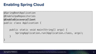 Unless otherwise indicated, these slides are © 2013-2016 Pivotal Software, Inc. and licensed under a
Creative Commons Attribution-NonCommercial license: http://creativecommons.org/licenses/by-nc/3.0/
Enabling Spring Cloud
@SpringBootApplication
@EnableJpaRepositories
@EnableDiscoveryClient
public class Application {
public static void main(String[] args) {
SpringApplication.run(Application.class, args);
}
}
30
 
