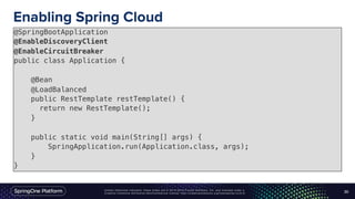 Unless otherwise indicated, these slides are © 2013-2016 Pivotal Software, Inc. and licensed under a
Creative Commons Attribution-NonCommercial license: http://creativecommons.org/licenses/by-nc/3.0/
Enabling Spring Cloud
30
@SpringBootApplication
@EnableDiscoveryClient
@EnableCircuitBreaker
public class Application {
@Bean
@LoadBalanced
public RestTemplate restTemplate() {
return new RestTemplate();
}
public static void main(String[] args) {
SpringApplication.run(Application.class, args);
}
}
 