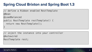 Unless otherwise indicated, these slides are © 2013-2016 Pivotal Software, Inc. and licensed under a
Creative Commons Attribution-NonCommercial license: http://creativecommons.org/licenses/by-nc/3.0/
Spring Cloud Brixton and Spring Boot 1.3
// define a Ribbon enabled RestTemplate
@Bean
@LoadBalanced
public RestTemplate restTemplate() {
return new RestTemplate();
}
38
// inject the instance into your controller
@Autowired
RestTemplate rest;
 