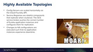 Unless otherwise indicated, these slides are © 2013-2016 Pivotal Software, Inc. and licensed under a
Creative Commons Attribution-NonCommercial license: http://creativecommons.org/licenses/by-nc/3.0/
Highly Available Topologies
• Config Servers are scaled horizontally via
the Cloud Foundry API.
• Service Registries are stateful components
that replicate when clustered. The SCS
service broker pushes the correct number
of Eureka application instances and
configures them for replication.
• Changes to HA configurations are
executed such that no application
instances experience downtime.
41
 