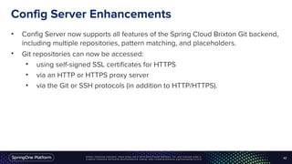 Unless otherwise indicated, these slides are © 2013-2016 Pivotal Software, Inc. and licensed under a
Creative Commons Attribution-NonCommercial license: http://creativecommons.org/licenses/by-nc/3.0/
Config Server Enhancements
• Config Server now supports all features of the Spring Cloud Brixton Git backend,
including multiple repositories, pattern matching, and placeholders.
• Git repositories can now be accessed:
• using self-signed SSL certificates for HTTPS
• via an HTTP or HTTPS proxy server
• via the Git or SSH protocols (in addition to HTTP/HTTPS).
42
 