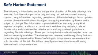 Unless otherwise indicated, these slides are © 2013-2016 Pivotal Software, Inc. and licensed under a
Creative Commons Attribution-NonCommercial license: http://creativecommons.org/licenses/by-nc/3.0/
Safe Harbor Statement
The following is intended to outline the general direction of Pivotal's offerings. It is
intended for information purposes only and may not be incorporated into any
contract. Any information regarding pre-release of Pivotal offerings, future updates
or other planned modifications is subject to ongoing evaluation by Pivotal and is
subject to change. This information is provided without warranty or any kind,
express or implied, and is not a commitment to deliver any material, code, or
functionality, and should not be relied upon in making purchasing decisions
regarding Pivotal's offerings. These purchasing decisions should only be based on
features currently available. The development, release, and timing of any features
or functionality described for Pivotal's offerings in this presentation remain at the
sole discretion of Pivotal. Pivotal has no obligation to update forward looking
information in this presentation.
44
 