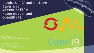 Hands-on Cloud-native
Java with
MicroProfile,
Kubernetes and
OpenShift
Jamie L Coleman
Software Engineer/Developer Advocate
Twitter: @Jamie_Lee_C
Email: JLColeman@uk.ibm.com
 